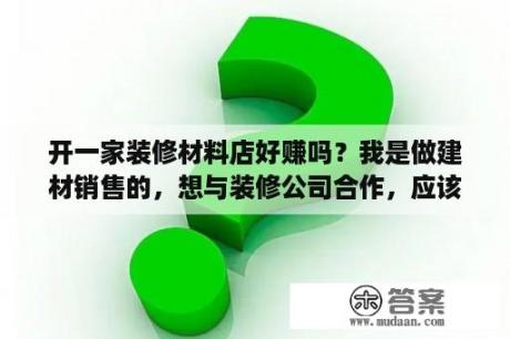 开一家装修材料店好赚吗？我是做建材销售的，想与装修公司合作，应该怎么去谈？