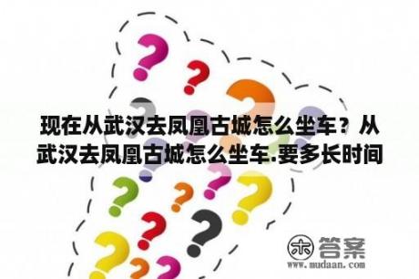 现在从武汉去凤凰古城怎么坐车？从武汉去凤凰古城怎么坐车.要多长时间？