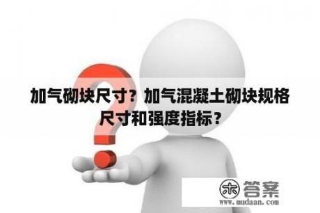 加气砌块尺寸？加气混凝土砌块规格尺寸和强度指标？