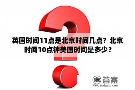 英国时间11点是北京时间几点？北京时间10点钟美国时间是多少？