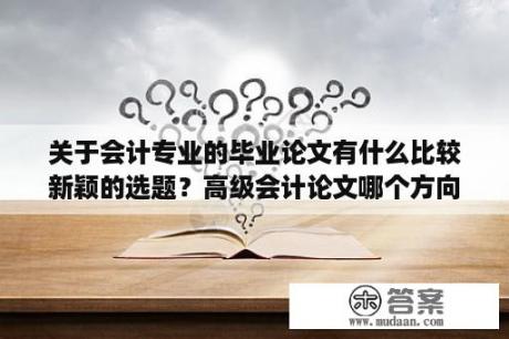 关于会计专业的毕业论文有什么比较新颖的选题？高级会计论文哪个方向好写？