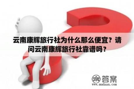 云南康辉旅行社为什么那么便宜？请问云南康辉旅行社靠谱吗？