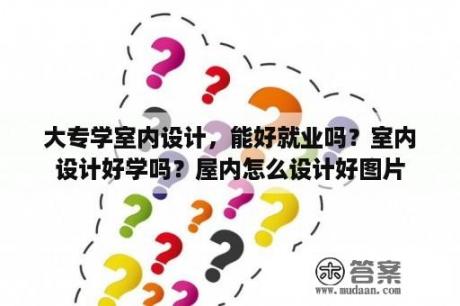 大专学室内设计，能好就业吗？室内设计好学吗？屋内怎么设计好图片