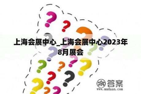 上海会展中心_上海会展中心2023年8月展会