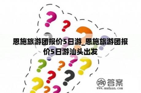 恩施旅游团报价5日游_恩施旅游团报价5日游汕头出发