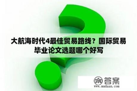 大航海时代4最佳贸易路线？国际贸易毕业论文选题哪个好写