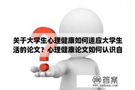 关于大学生心理健康如何适应大学生活的论文？心理健康论文如何认识自我？