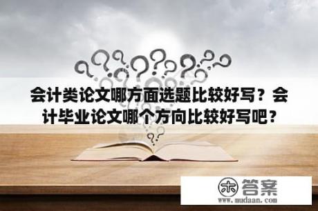 会计类论文哪方面选题比较好写？会计毕业论文哪个方向比较好写吧？