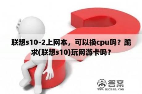 联想s10-2上网本，可以换cpu吗？跪求(联想s10)玩网游卡吗？