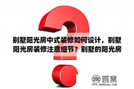 别墅阳光房中式装修如何设计，别墅阳光房装修注意细节？别墅的阳光房该不该拆？