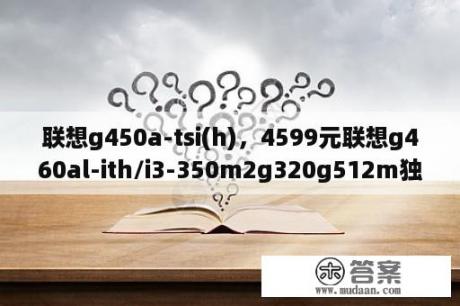 联想g450a-tsi(h)，4599元联想g460al-ith/i3-350m2g320g512m独显联想笔记本电脑4399元这两款哪个好？联想G450A-PSE（H)怎么样，为什么停产了？