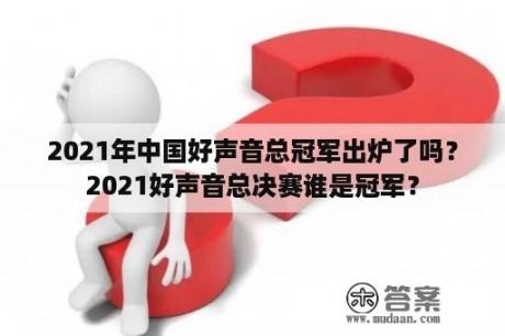 2021年中国好声音总冠军出炉了吗？2021好声音总决赛谁是冠军？