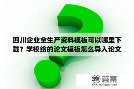 四川企业全生产资料模板可以哪里下载？学校给的论文模板怎么导入论文？