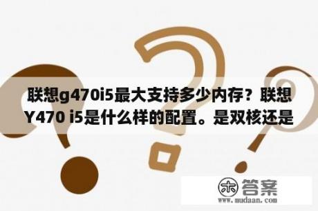 联想g470i5最大支持多少内存？联想Y470 i5是什么样的配置。是双核还是四核.处理器……最好把所有的参数发一下？