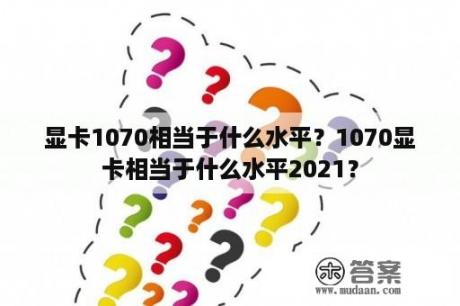 显卡1070相当于什么水平？1070显卡相当于什么水平2021？