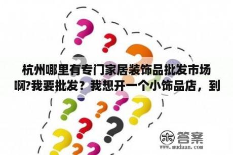 杭州哪里有专门家居装饰品批发市场啊?我要批发？我想开一个小饰品店，到哪里进货呢？