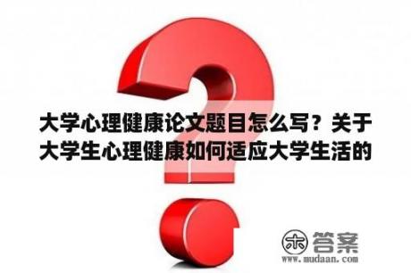 大学心理健康论文题目怎么写？关于大学生心理健康如何适应大学生活的论文？