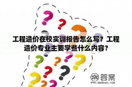 工程造价在校实训报告怎么写？工程造价专业主要学些什么内容？