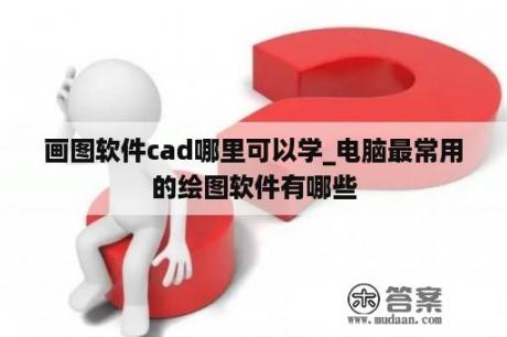 画图软件cad哪里可以学_电脑最常用的绘图软件有哪些