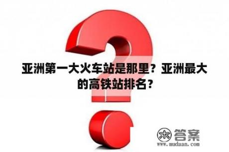 亚洲第一大火车站是那里？亚洲最大的高铁站排名？