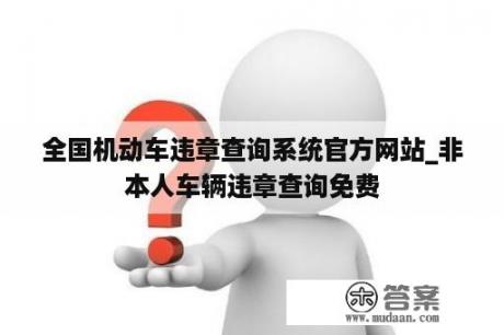 全国机动车违章查询系统官方网站_非本人车辆违章查询免费