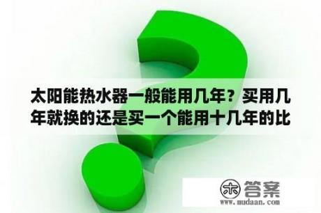 太阳能热水器一般能用几年？买用几年就换的还是买一个能用十几年的比较合算？太阳能热水器的报废期限是多少年？