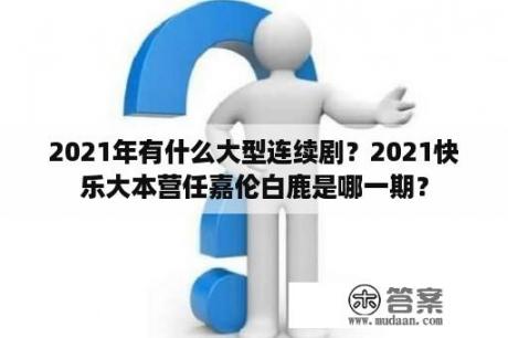 2021年有什么大型连续剧？2021快乐大本营任嘉伦白鹿是哪一期？