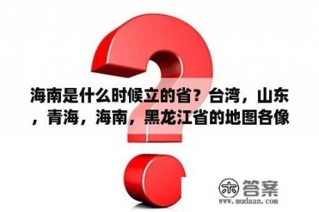 海南是什么时候立的省？台湾，山东，青海，海南，黑龙江省的地图各像什么？