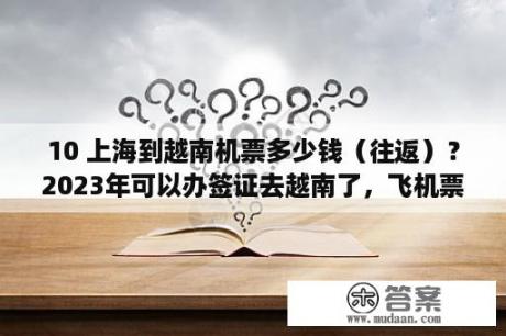 10 上海到越南机票多少钱（往返）？2023年可以办签证去越南了，飞机票多少钱？