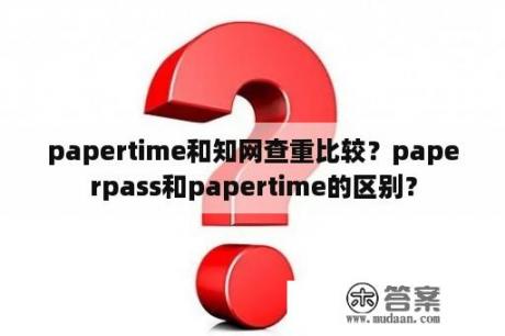 papertime和知网查重比较？paperpass和papertime的区别？