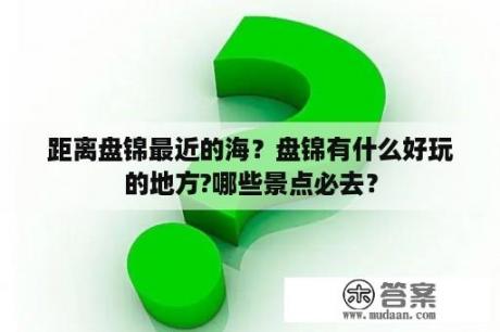 距离盘锦最近的海？盘锦有什么好玩的地方?哪些景点必去？