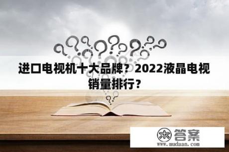 进口电视机十大品牌？2022液晶电视销量排行？