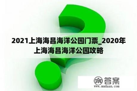 2021上海海昌海洋公园门票_2020年上海海昌海洋公园攻略