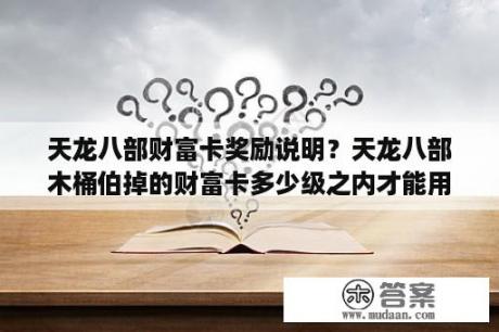 天龙八部财富卡奖励说明？天龙八部木桶伯掉的财富卡多少级之内才能用？