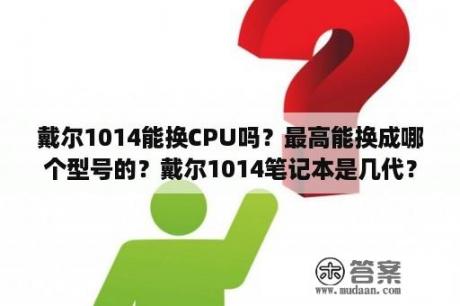 戴尔1014能换CPU吗？最高能换成哪个型号的？戴尔1014笔记本是几代？