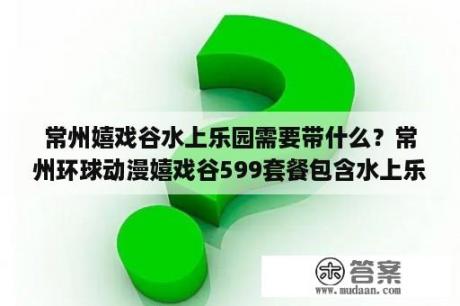 常州嬉戏谷水上乐园需要带什么？常州环球动漫嬉戏谷599套餐包含水上乐园吗？