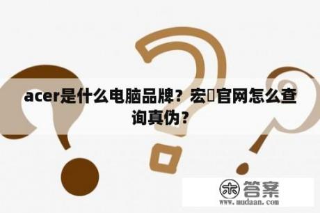 acer是什么电脑品牌？宏碁官网怎么查询真伪？