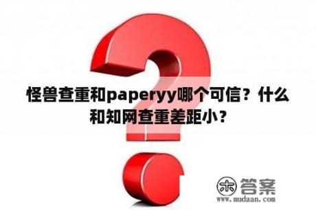 怪兽查重和paperyy哪个可信？什么和知网查重差距小？