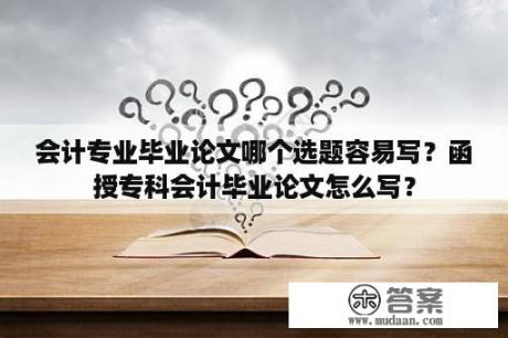 会计专业毕业论文哪个选题容易写？函授专科会计毕业论文怎么写？