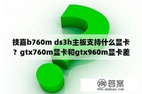 技嘉b760m ds3h主板支持什么显卡？gtx760m显卡和gtx960m显卡差多少啊？