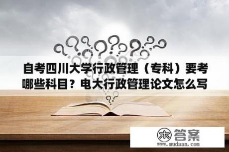 自考四川大学行政管理（专科）要考哪些科目？电大行政管理论文怎么写？