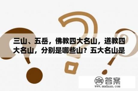 三山、五岳，佛教四大名山，道教四大名山，分别是哪些山？五大名山是指哪四座？