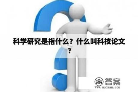 科学研究是指什么？什么叫科技论文？