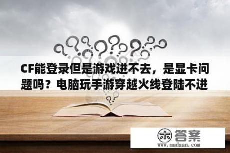 CF能登录但是游戏进不去，是显卡问题吗？电脑玩手游穿越火线登陆不进，加载超时，即将返回大厅是怎么回事？