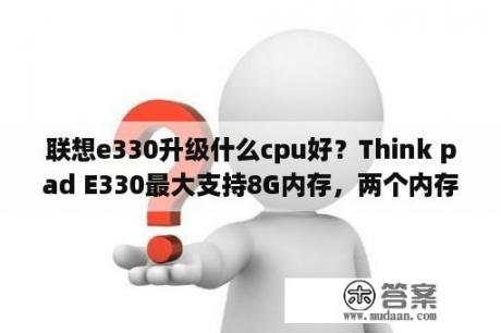 联想e330升级什么cpu好？Think pad E330最大支持8G内存，两个内存扩展槽，可以支持单条8G内存吗?谢谢，大家？