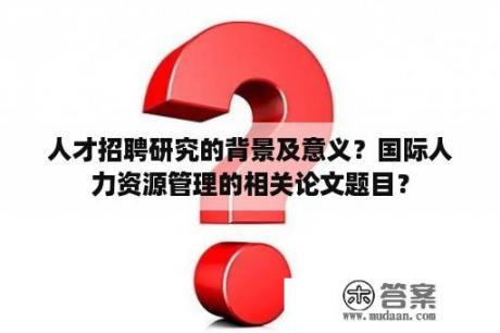 人才招聘研究的背景及意义？国际人力资源管理的相关论文题目？