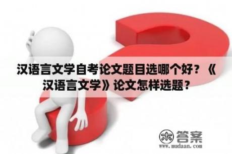 汉语言文学自考论文题目选哪个好？《汉语言文学》论文怎样选题？