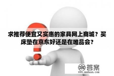 求推荐便宜又实惠的家具网上商城？买床垫在京东好还是在唯品会？