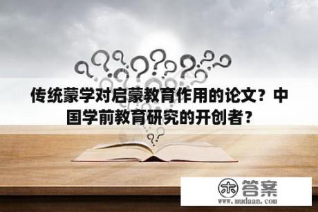 传统蒙学对启蒙教育作用的论文？中国学前教育研究的开创者？