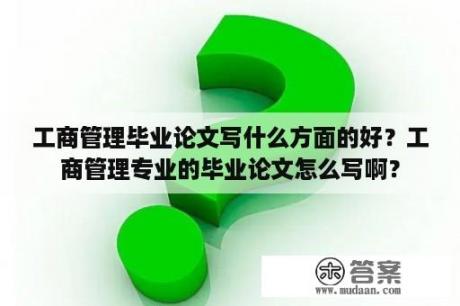 工商管理毕业论文写什么方面的好？工商管理专业的毕业论文怎么写啊？